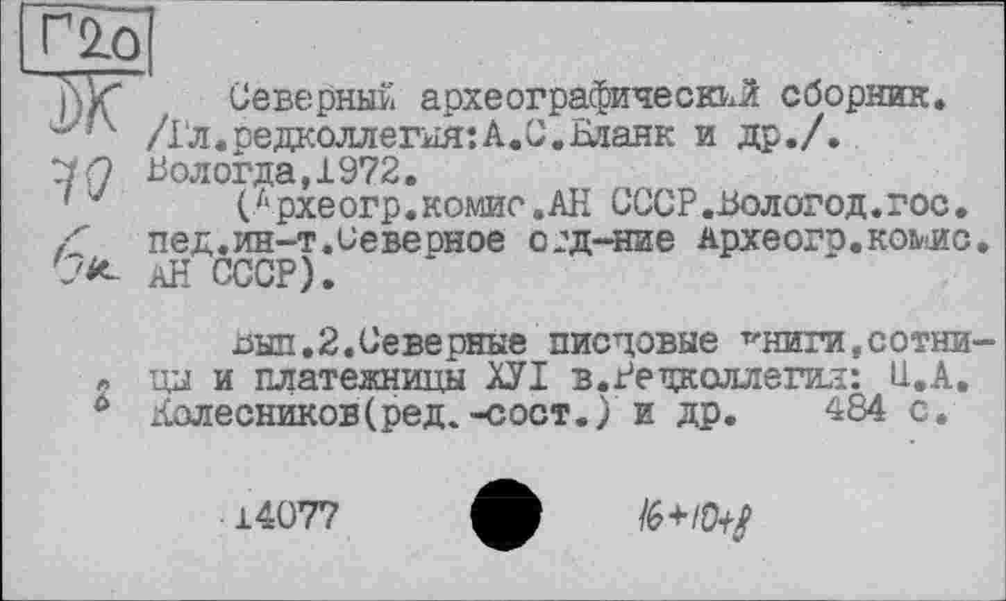 ﻿г 2.0
j\k“ Северный археографический сборник.
/1‘л. редколлегия: А.С.Еіанк и др./.
ZiQ В ологда ,1972.
■ (лрхеогр.комие.АН СССР.Вологод.гос. ґ ПЄД. ИН-Т. Се верное 02Д-НИЄ Археогр.комс С'*- Ай СССР).
Дил,2,Северные писцовые т'ниги. сотни „ цы и платежницы ХУІ в.Редколлегия: U.A. 0 Колесников(ред.-сост.) и др. 484 с.
14077
